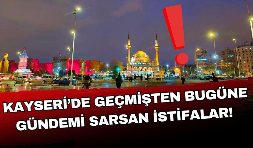 Kayseri’de geçmişten bugüne gündemi sarsan istifalar!